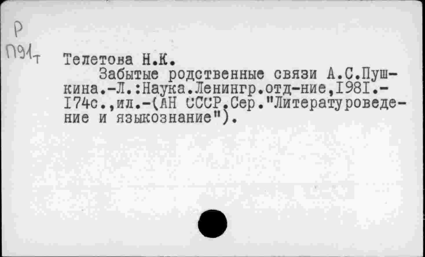 ﻿р
Телетова Н.К.
Забытые родственные связи А.С.Пушкина. -Л. :Наука.Ленингр.отд-ние,1981.-174с.,ил.-(АН СССР.Сер.’’Литературоведение и языкознание”).